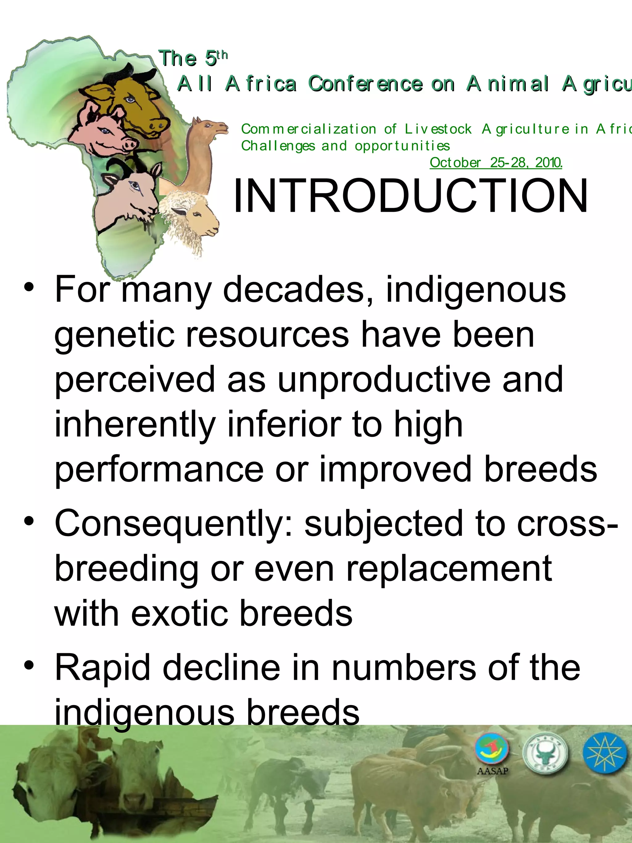 The 5The 5thth
A l l A fr ica Confer ence on A nim al A gr icuA l l A fr ica Confer ence on A nim al A gr icu
Com m er ci al i zati on of L i v estock A gr i cu l tu r e i n A fr i c
Chal l enges and oppor tu ni ti es
October 25-28, 2010.
INTRODUCTION
• For many decades, indigenous
genetic resources have been
perceived as unproductive and
inherently inferior to high
performance or improved breeds
• Consequently: subjected to cross-
breeding or even replacement
with exotic breeds
• Rapid decline in numbers of the
indigenous breeds
 