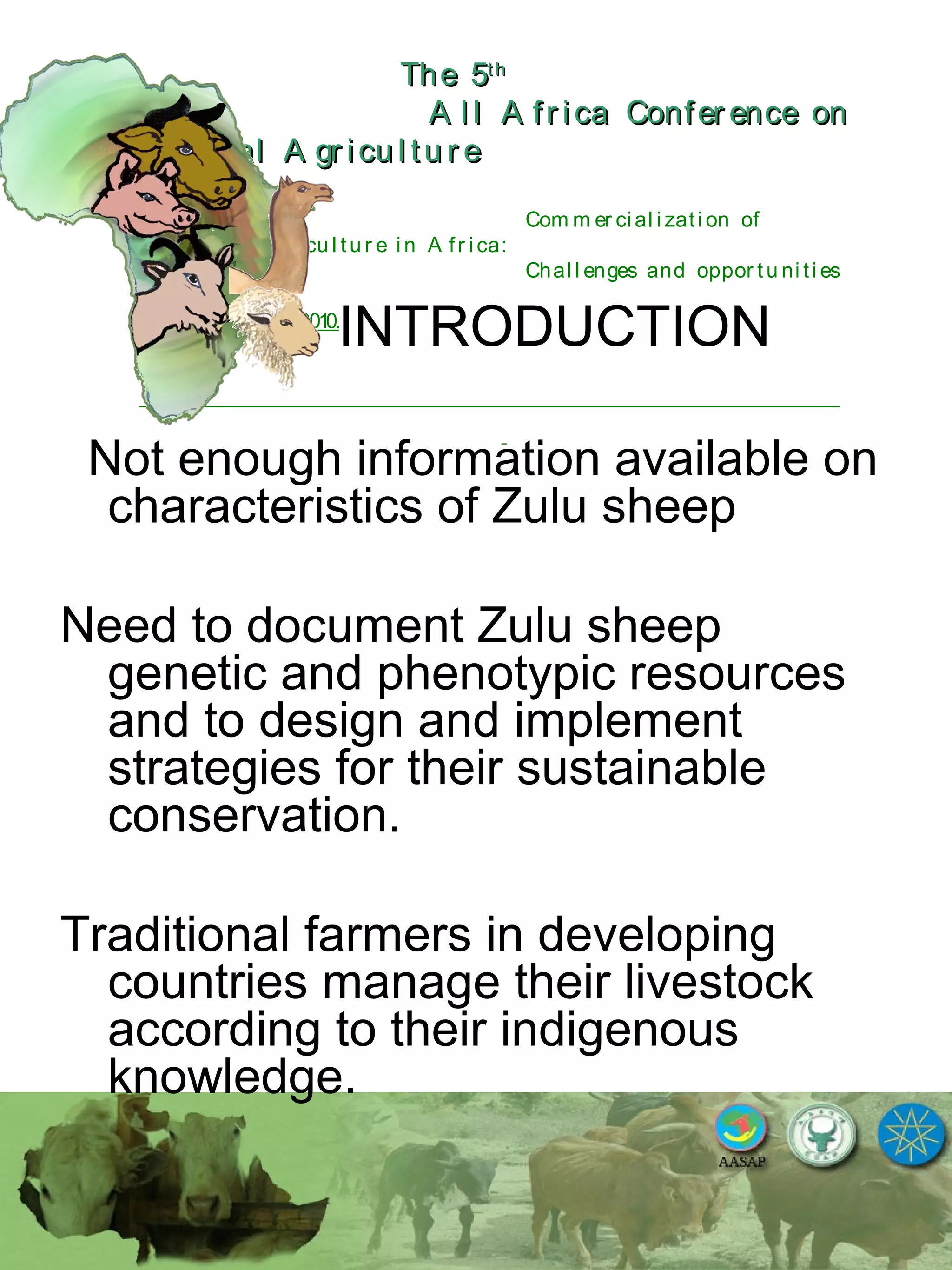 The 5The 5thth
A l l A fr ica Confer ence onA l l A fr ica Confer ence on
A nim al A gr icu l tu r eA nim al A gr icu l tu r e
Com m er ci al i zati on of
L i v estock A gr i cu l tu r e i n A fr i ca:
Chal l enges and oppor tu ni ti es
October 25-28, 2010.
INTRODUCTION
Not enough information available on
characteristics of Zulu sheep
Need to document Zulu sheep
genetic and phenotypic resources
and to design and implement
strategies for their sustainable
conservation.
Traditional farmers in developing
countries manage their livestock
according to their indigenous
knowledge.
 