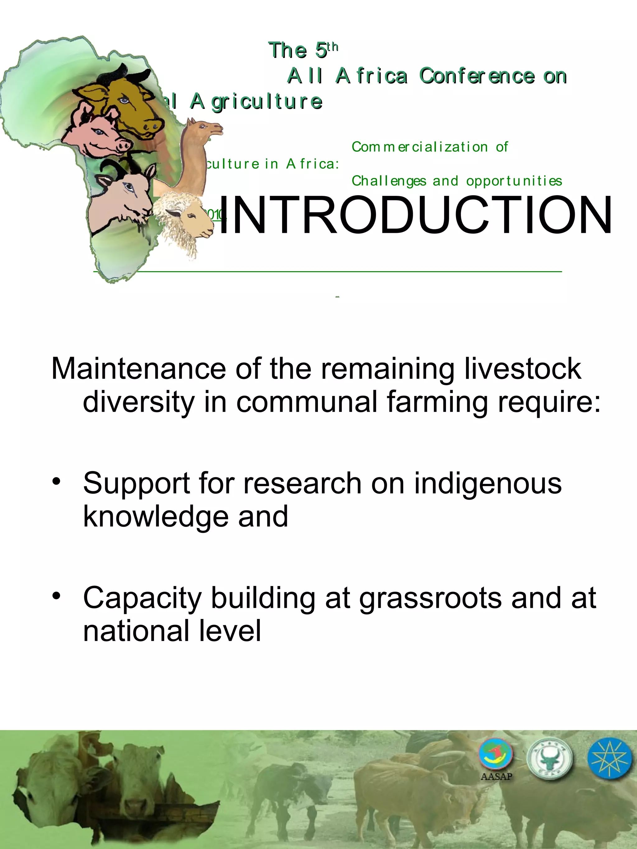 The 5The 5thth
A l l A fr ica Confer ence onA l l A fr ica Confer ence on
A nim al A gr icu l tu r eA nim al A gr icu l tu r e
Com m er ci al i zati on of
L i v estock A gr i cu l tu r e i n A fr i ca:
Chal l enges and oppor tu ni ti es
October 25-28, 2010.
INTRODUCTION
Maintenance of the remaining livestock
diversity in communal farming require:
• Support for research on indigenous
knowledge and
• Capacity building at grassroots and at
national level
 