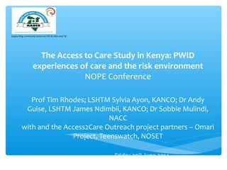 Supporting community action on HIV & AIDs and TB
The Access to Care Study in Kenya: PWID
experiences of care and the risk environment
NOPE Conference
Prof Tim Rhodes; LSHTM Sylvia Ayon, KANCO; Dr Andy
Guise, LSHTM James Ndimbii, KANCO; Dr Sobbie Mulindi,
NACC
with and the Access2Care Outreach project partners – Omari
Project, Teenswatch, NOSET
Friday 20th
June 2014
 