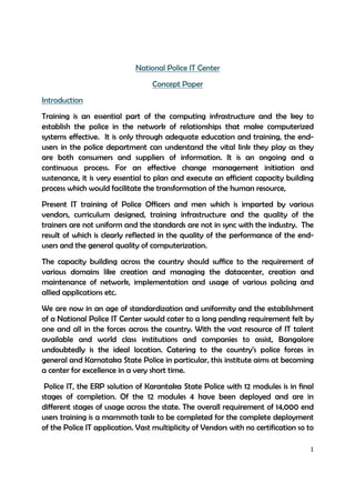 1
National Police IT Center
Concept Paper
Introduction
Training is an essential part of the computing infrastructure and the key to
establish the police in the network of relationships that make computerized
systems effective. It is only through adequate education and training, the end-
users in the police department can understand the vital link they play as they
are both consumers and suppliers of information. It is an ongoing and a
continuous process. For an effective change management initiation and
sustenance, it is very essential to plan and execute an efficient capacity building
process which would facilitate the transformation of the human resource,
Present IT training of Police Officers and men which is imparted by various
vendors, curriculum designed, training infrastructure and the quality of the
trainers are not uniform and the standards are not in sync with the industry. The
result of which is clearly reflected in the quality of the performance of the end-
users and the general quality of computerization.
The capacity building across the country should suffice to the requirement of
various domains like creation and managing the datacenter, creation and
maintenance of network, implementation and usage of various policing and
allied applications etc.
We are now in an age of standardization and uniformity and the establishment
of a National Police IT Center would cater to a long pending requirement felt by
one and all in the forces across the country. With the vast resource of IT talent
available and world class institutions and companies to assist, Bangalore
undoubtedly is the ideal location. Catering to the country’s police forces in
general and Karnataka State Police in particular, this institute aims at becoming
a center for excellence in a very short time.
Police IT, the ERP solution of Karantaka State Police with 12 modules is in final
stages of completion. Of the 12 modules 4 have been deployed and are in
different stages of usage across the state. The overall requirement of 14,000 end
users training is a mammoth task to be completed for the complete deployment
of the Police IT application. Vast multiplicity of Vendors with no certification so to
 