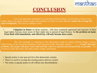 CONCLUSION
Law is an important instrument of social and political change. For the Rule of Law to be a
reality, there is an urgent need to reduce the pendency of cases in courts and also reduce the average life
span of litigation. The time for change is now.
• Litigation in future on those sections , who have remained oppressed and unaware of their
legal rights, become more aware of their rights due to spread of legal literacy. So the problem on hand,
if not dealt with immediately, and effectively, will only become more acute.
We will conclude by referring to the observation made by Justice Warran Burger, former
Chief Justice of the American Supreme Court observed in the American context : “…….People with legal
problems, like people with pain, want relief and they want it as quickly and inexpensively, as possible.” Let
us strive to meet this need, and make justice certain, and timely.
• Speedy justice is sine qua non for a free democratic country.
• There is a need to revamp the existing justice delivery system
• The motto is speedy justice to all without any discrimination.
 