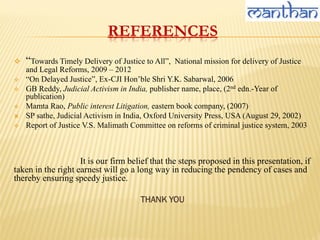 REFERENCES
 “Towards Timely Delivery of Justice to All”, National mission for delivery of Justice
and Legal Reforms, 2009 – 2012
 “On Delayed Justice”, Ex-CJI Hon’ble Shri Y.K. Sabarwal, 2006
 GB Reddy, Judicial Activism in India, publisher name, place, (2nd edn.-Year of
publication)
 Mamta Rao, Public interest Litigation, eastern book company, (2007)
 SP sathe, Judicial Activism in India, Oxford University Press, USA (August 29, 2002)
 Report of Justice V.S. Malimath Committee on reforms of criminal justice system, 2003
It is our firm belief that the steps proposed in this presentation, if
taken in the right earnest will go a long way in reducing the pendency of cases and
thereby ensuring speedy justice.
THANK YOU
 