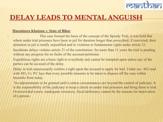 DELAY LEADS TO MENTAL ANGUISH
Hussainara Khatoon v. State of Bihar
 This case formed the basis of the concept of the Speedy Trial, it was held that
where under trial prisoners have been in jail for duration longer than prescribed, if convicted, their
detention in jail is totally unjustified and in violation to fundamental rights under article 21.
 Inordinate delays violates article 21 of the constitution: for more than 11 years the trial is pending
without any progress for no faults of the accused-petitioner.
 Expeditious rights are a basic right to everybody and cannot be trampled upon unless any of the
parties can be accused of the delay.
 Delay in trial unnecessarily confers a right upon the accused to apply for bail. Under sec. 482 read
with 483, Cr. P.C lays that every possible measure to be taken to dispose off the case within
6months from today.
 No adjournments to be granted until n unless circumstances are beyond the control of judiciary. It
is the responsibility of the judiciary to keep a check on under trial prisoners and bring them to trial.
Overcrowded courts, inadequate resources, fiscal deficiency cannot be the reasons for deprivation
of a person.
 