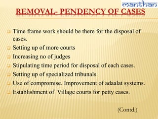 REMOVAL- PENDENCY OF CASES
 Time frame work should be there for the disposal of
cases.
 Setting up of more courts
 Increasing no of judges
 Stipulating time period for disposal of each cases.
 Setting up of specialized tribunals
 Use of compromise. Improvement of adaalat systems.
 Establishment of Village courts for petty cases.
(Contd.)
 