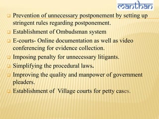  Prevention of unnecessary postponement by setting up
stringent rules regarding postponement.
 Establishment of Ombudsman system
 E-courts- Online documentation as well as video
conferencing for evidence collection.
 Imposing penalty for unnecessary litigants.
 Simplifying the procedural laws.
 Improving the quality and manpower of government
pleaders.
 Establishment of Village courts for petty cases.
 