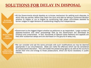 SOLUTIONS FOR DELAY IN DISPOSAL
IN-HOUSE
MECHANISM
•All the Governments should develop an in-house mechanism for settling such disputes, to
which they are parties, before they reach the court and also by taking a conscious decision
whether to litigate or not to litigate by constituting high power committees assisted by
former Judges or Legal Advisors of outstanding integrity and independence
REGULATING
GOVT.
LITIGATION
•Government is the biggest litigant whether as petitioner or as respondent. Large number of
appeals/revisions and other proceedings filed by the Government are dismissed as
frivolous and unwarranted. In fact, thousands of Special Leave Petitions and appeals are
filed after substantial delays and are dismissed on the ground of delay only.
EMPLOYING
DISCRETIONARY
PROSECUTION
•We can consider and opt the same principle with such modifications as may be deemed
appropriate in our circumstances. State can notify the offences which can be considered
for prosecutorial discretion. This will enable the prosecuting agency as well as the courts to
devote their time and energy to those prosecutions, which are found necessary in public
interest.
 