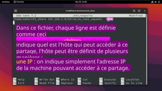 Dans ce fichier, chaque ligne est définie
comme ceci
<dossier partagé> <hôte>(<options>)
<hôte2>(<options>)
indique quel est l'hôte qui peut accéder à ce
partage, l'hôte peut être définit de plusieurs
manières :
une IP : on indique simplement l'adresse IP
de la machine pouvant accéder à ce partage.
 