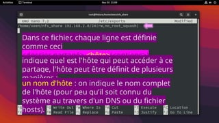 Dans ce fichier, chaque ligne est définie
comme ceci
<dossier partagé> <hôte>(<options>)
<hôte2>(<options>)
indique quel est l'hôte qui peut accéder à ce
partage, l'hôte peut être définit de plusieurs
manières :
un nom d'hôte : on indique le nom complet
de l'hôte (pour peu qu’il soit connu du
système au travers d'un DNS ou du fichier
hosts).
 