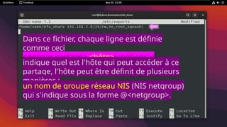 Dans ce fichier, chaque ligne est définie
comme ceci
<dossier partagé> <hôte>(<options>)
<hôte2>(<options>)
indique quel est l'hôte qui peut accéder à ce
partage, l'hôte peut être définit de plusieurs
manières :
un nom de groupe réseau NIS (NIS netgroup)
qui s'indique sous la forme @<netgroup>.
 