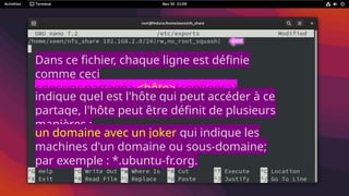 Dans ce fichier, chaque ligne est définie
comme ceci
<dossier partagé> <hôte>(<options>)
<hôte2>(<options>)
indique quel est l'hôte qui peut accéder à ce
partage, l'hôte peut être définit de plusieurs
manières :
un domaine avec un joker qui indique les
machines d'un domaine ou sous-domaine;
par exemple : *.ubuntu-fr.org.
 