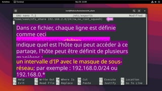 Dans ce fichier, chaque ligne est définie
comme ceci
<dossier partagé> <hôte>(<options>)
<hôte2>(<options>)
indique quel est l'hôte qui peut accéder à ce
partage, l'hôte peut être définit de plusieurs
manières :
un intervalle d'IP avec le masque de sous-
réseau; par exemple : 192.168.0.0/24 ou
192.168.0.*
 