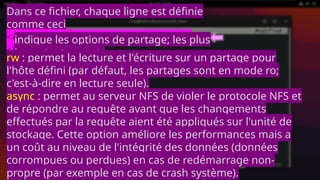 Dans ce fichier, chaque ligne est définie
comme ceci
<dossier partagé> <hôte>(<options>)
<hôte2>(<options>)
indique les options de partage; les plus
importantes sont:
rw : permet la lecture et l'écriture sur un partage pour
l'hôte défini (par défaut, les partages sont en mode ro;
c'est-à-dire en lecture seule).
async : permet au serveur NFS de violer le protocole NFS et
de répondre au requête avant que les changements
effectués par la requête aient été appliqués sur l'unité de
stockage. Cette option améliore les performances mais a
un coût au niveau de l'intégrité des données (données
corrompues ou perdues) en cas de redémarrage non-
propre (par exemple en cas de crash système).
 
