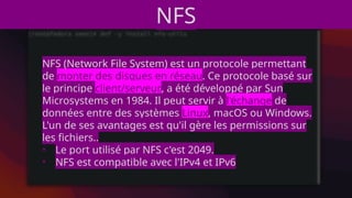 NFS
NFS (Network File System) est un protocole permettant
de monter des disques en réseau. Ce protocole basé sur
le principe client/serveur, a été développé par Sun
Microsystems en 1984. Il peut servir à l'échange de
données entre des systèmes Linux, macOS ou Windows.
L'un de ses avantages est qu'il gère les permissions sur
les fichiers..
• Le port utilisé par NFS c'est 2049.
• NFS est compatible avec l'IPv4 et IPv6
 