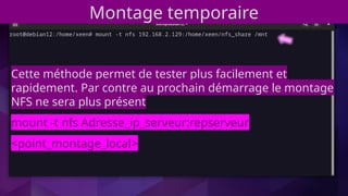 Montage temporaire
Cette méthode permet de tester plus facilement et
rapidement. Par contre au prochain démarrage le montage
NFS ne sera plus présent
mount -t nfs Adresse_ip_serveur:repserveur
<point_montage_local>
 