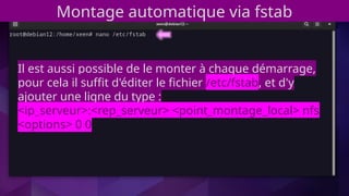 Montage automatique via fstab
Il est aussi possible de le monter à chaque démarrage,
pour cela il suffit d'éditer le fichier /etc/fstab, et d'y
ajouter une ligne du type :
<ip_serveur>:<rep_serveur> <point_montage_local> nfs
<options> 0 0
 