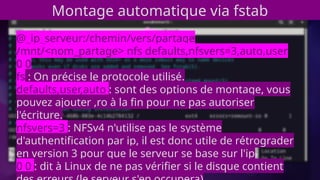 Montage automatique via fstab
@_ip_serveur:/chemin/vers/partage
/mnt/<nom_partage> nfs defaults,nfsvers=3,auto,user
0 0
fs : On précise le protocole utilisé.
defaults,user,auto : sont des options de montage, vous
pouvez ajouter ,ro à la fin pour ne pas autoriser
l'écriture.
nfsvers=3 : NFSv4 n'utilise pas le système
d'authentification par ip, il est donc utile de rétrograder
en version 3 pour que le serveur se base sur l'ip
0 0 : dit à Linux de ne pas vérifier si le disque contient
 