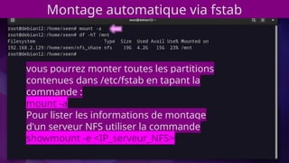 vous pourrez monter toutes les partitions
contenues dans /etc/fstab en tapant la
commande :
mount -a
Pour lister les informations de montage
d'un serveur NFS utiliser la commande
showmount -e <IP_serveur_NFS>
Montage automatique via fstab
 