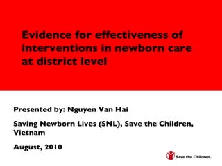 Research to Advocacy, Policy, and Action Evidence for effectiveness of interventions in newborn care at district level Evidence for effectiveness of interventions in newborn care at district level Presented by: Nguyen Van Hai  Saving Newborn Lives (SNL), Save the Children, Vietnam  August, 2010 