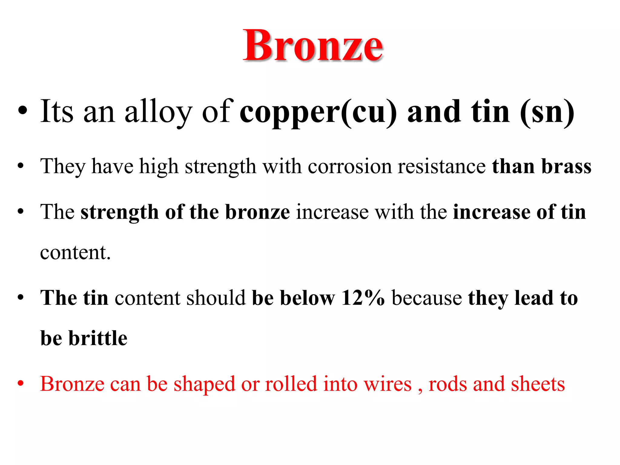 Bronze
• Its an alloy of copper(cu) and tin (sn)
• They have high strength with corrosion resistance than brass
• The strength of the bronze increase with the increase of tin
content.
• The tin content should be below 12% because they lead to
be brittle
• Bronze can be shaped or rolled into wires , rods and sheets
 