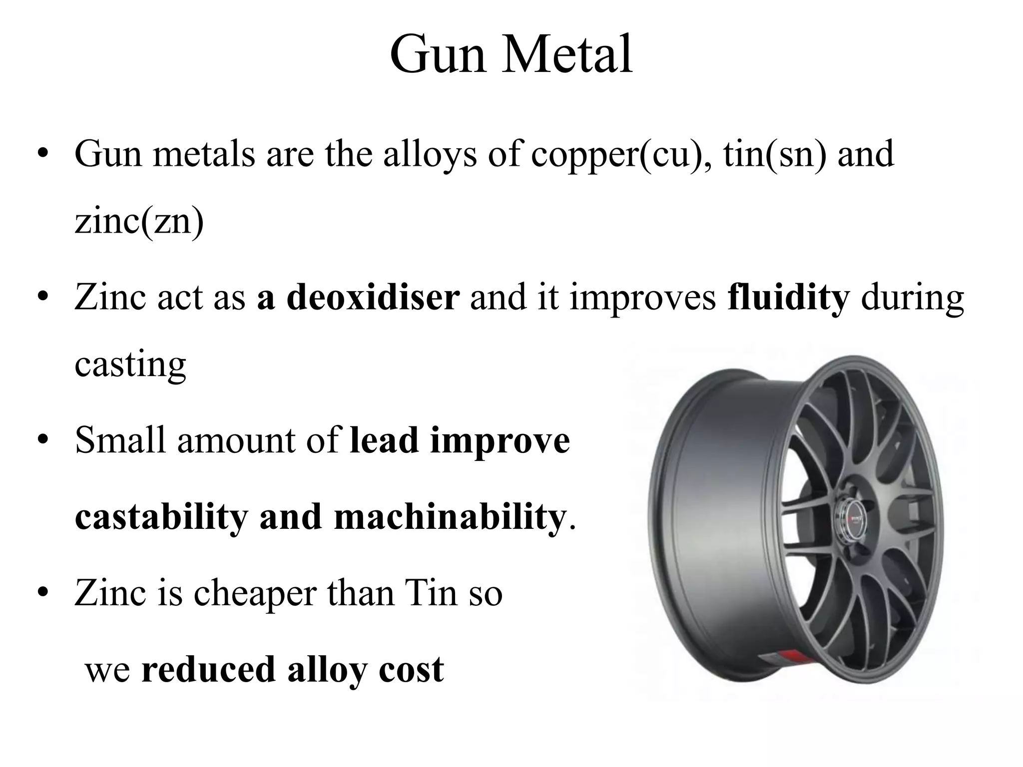 Gun Metal
• Gun metals are the alloys of copper(cu), tin(sn) and
zinc(zn)
• Zinc act as a deoxidiser and it improves fluidity during
casting
• Small amount of lead improve
castability and machinability.
• Zinc is cheaper than Tin so
we reduced alloy cost
 