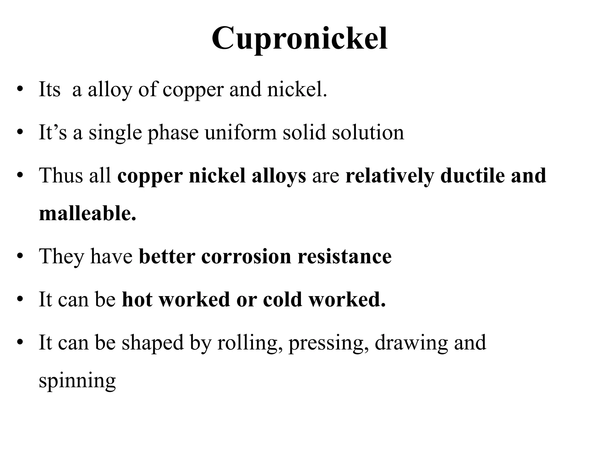 Cupronickel
• Its a alloy of copper and nickel.
• It’s a single phase uniform solid solution
• Thus all copper nickel alloys are relatively ductile and
malleable.
• They have better corrosion resistance
• It can be hot worked or cold worked.
• It can be shaped by rolling, pressing, drawing and
spinning
 