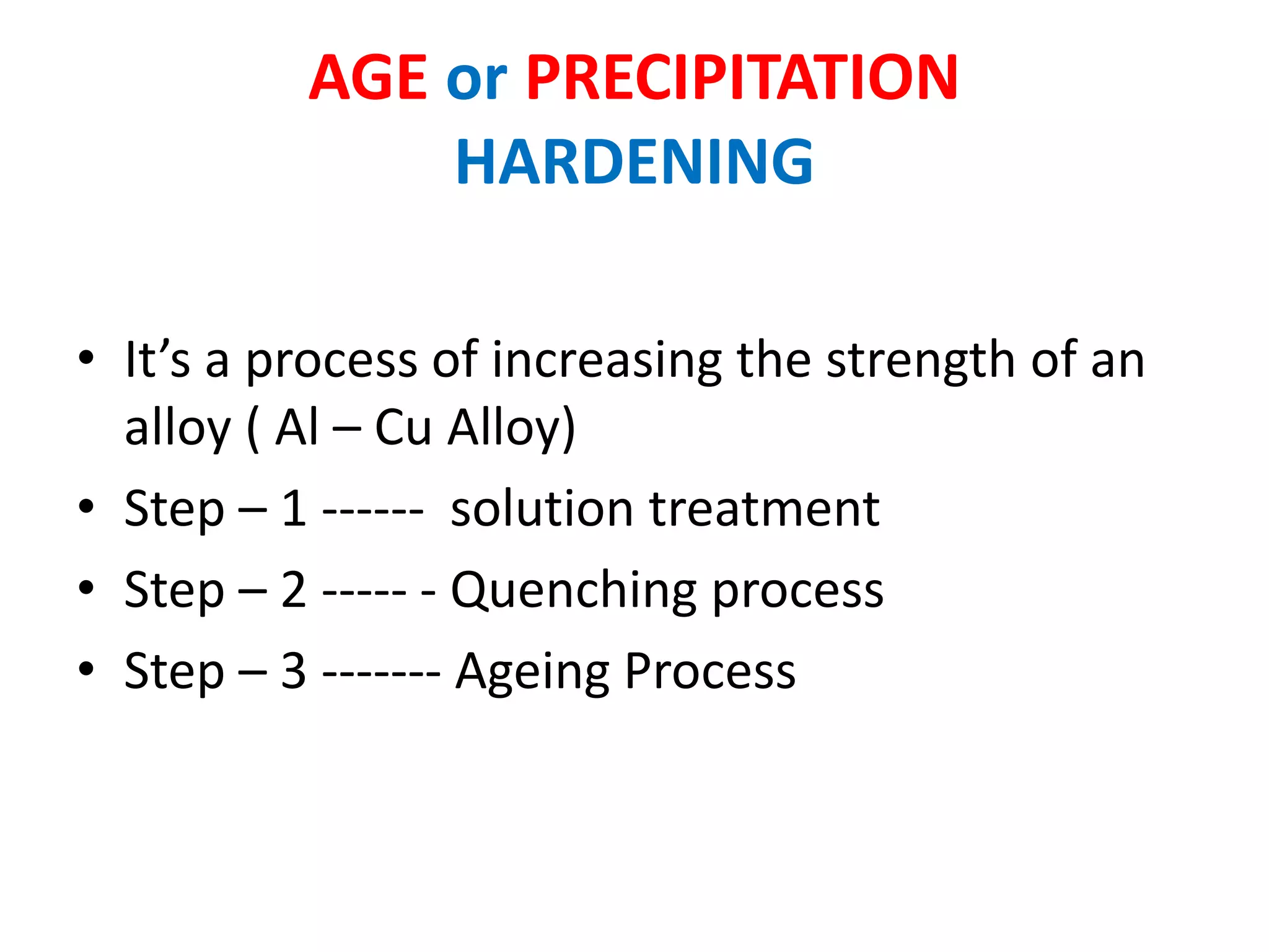 AGE or PRECIPITATION
HARDENING
• It’s a process of increasing the strength of an
alloy ( Al – Cu Alloy)
• Step – 1 ------ solution treatment
• Step – 2 ----- - Quenching process
• Step – 3 ------- Ageing Process
 