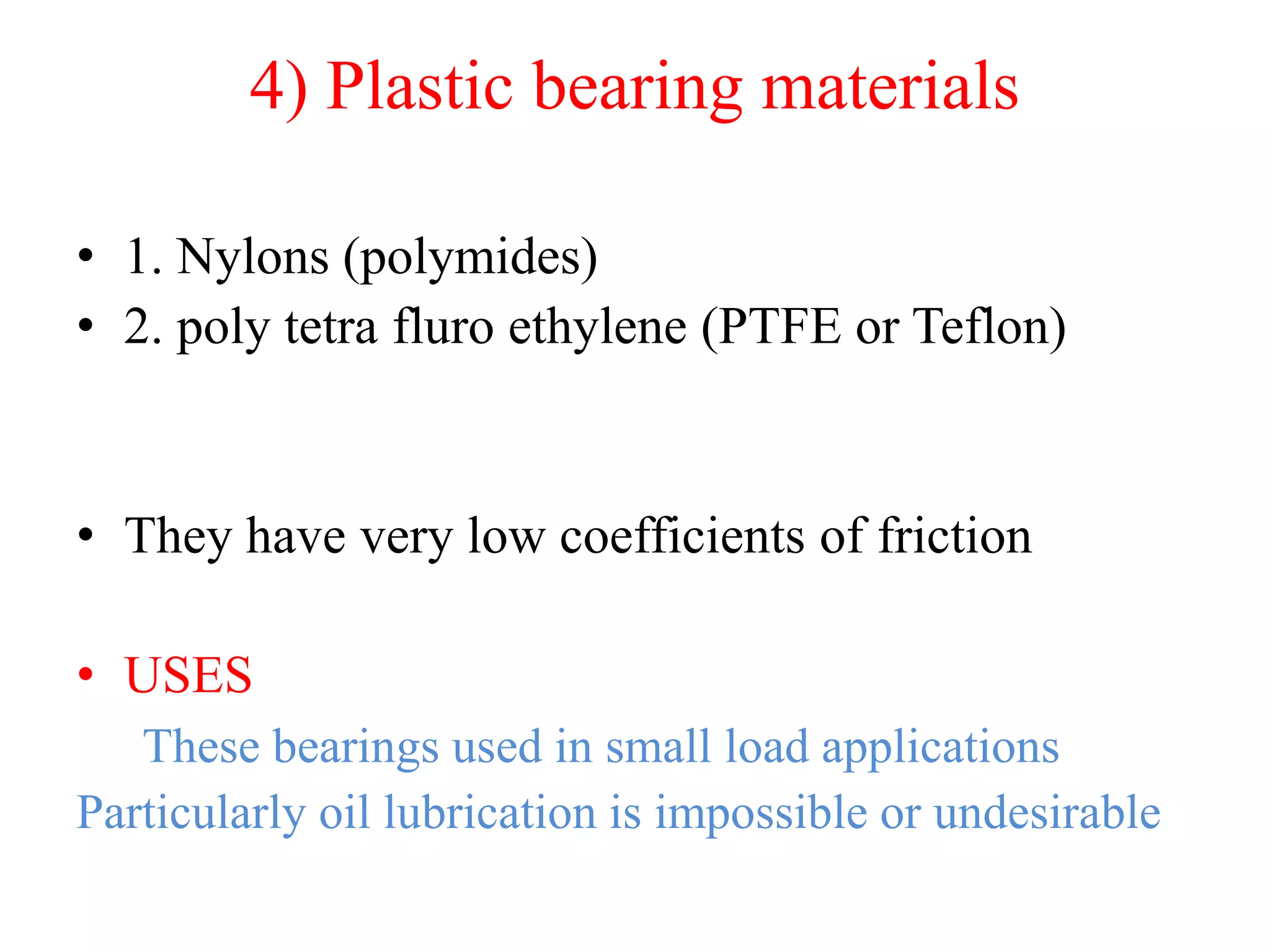 4) Plastic bearing materials
• 1. Nylons (polymides)
• 2. poly tetra fluro ethylene (PTFE or Teflon)
• They have very low coefficients of friction
• USES
These bearings used in small load applications
Particularly oil lubrication is impossible or undesirable
 