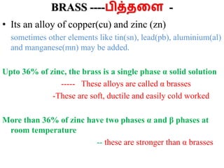 BRASS ----பித்தளை -
• Its an alloy of copper(cu) and zinc (zn)
sometimes other elements like tin(sn), lead(pb), aluminium(al)
and manganese(mn) may be added.
Upto 36% of zinc, the brass is a single phase α solid solution
----- These alloys are called α brasses
-These are soft, ductile and easily cold worked
More than 36% of zinc have two phases α and β phases at
room temperature
-- these are stronger than α brasses
 