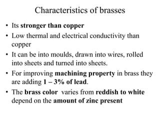 Characteristics of brasses
• Its stronger than copper
• Low thermal and electrical conductivity than
copper
• It can be into moulds, drawn into wires, rolled
into sheets and turned into sheets.
• For improving machining property in brass they
are adding 1 – 3% of lead.
• The brass color varies from reddish to white
depend on the amount of zinc present
 