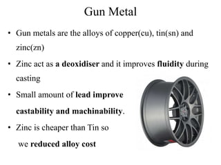 Gun Metal
• Gun metals are the alloys of copper(cu), tin(sn) and
zinc(zn)
• Zinc act as a deoxidiser and it improves fluidity during
casting
• Small amount of lead improve
castability and machinability.
• Zinc is cheaper than Tin so
we reduced alloy cost
 