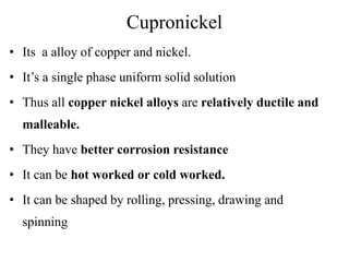 Cupronickel
• Its a alloy of copper and nickel.
• It’s a single phase uniform solid solution
• Thus all copper nickel alloys are relatively ductile and
malleable.
• They have better corrosion resistance
• It can be hot worked or cold worked.
• It can be shaped by rolling, pressing, drawing and
spinning
 