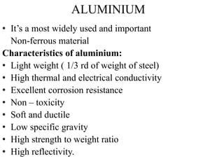 ALUMINIUM
• It’s a most widely used and important
Non-ferrous material
Characteristics of aluminium:
• Light weight ( 1/3 rd of weight of steel)
• High thermal and electrical conductivity
• Excellent corrosion resistance
• Non – toxicity
• Soft and ductile
• Low specific gravity
• High strength to weight ratio
• High reflectivity.
 