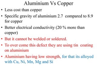 Aluminium Vs Copper
• Less cost than copper
• Specific gravity of aluminium 2.7 compared to 8.9
for copper
• Better electrical conductivity (20 % more than
copper)
• But it cannot be welded or soldered.
• To over come this defect they are using tin coating
on aluminium
• Aluminium having low strength, for that its alloyed
with Cu, Ni, Mn, Mg and Si
 