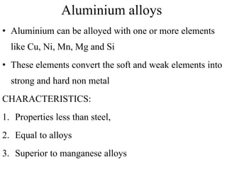 Aluminium alloys
• Aluminium can be alloyed with one or more elements
like Cu, Ni, Mn, Mg and Si
• These elements convert the soft and weak elements into
strong and hard non metal
CHARACTERISTICS:
1. Properties less than steel,
2. Equal to alloys
3. Superior to manganese alloys
 
