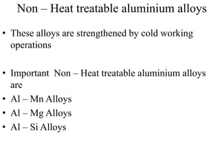 Non – Heat treatable aluminium alloys
• These alloys are strengthened by cold working
operations
• Important Non – Heat treatable aluminium alloys
are
• Al – Mn Alloys
• Al – Mg Alloys
• Al – Si Alloys
 