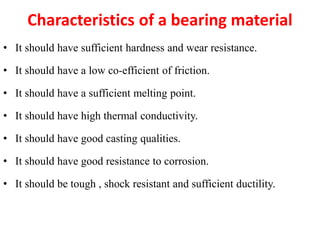 Characteristics of a bearing material
• It should have sufficient hardness and wear resistance.
• It should have a low co-efficient of friction.
• It should have a sufficient melting point.
• It should have high thermal conductivity.
• It should have good casting qualities.
• It should have good resistance to corrosion.
• It should be tough , shock resistant and sufficient ductility.
 