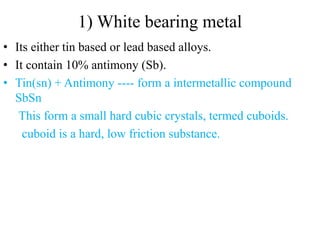1) White bearing metal
• Its either tin based or lead based alloys.
• It contain 10% antimony (Sb).
• Tin(sn) + Antimony ---- form a intermetallic compound
SbSn
This form a small hard cubic crystals, termed cuboids.
cuboid is a hard, low friction substance.
 