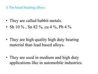 i) Tin based bearing alloys
• They are called babbit metals.
• Sb 10 % , Sn 82 %, cu 4 %, Pb 4 %
• They are high quality high duty bearing
material than lead based alloys.
• They are used in medium and high duty
applications like in automobile industries.
 
