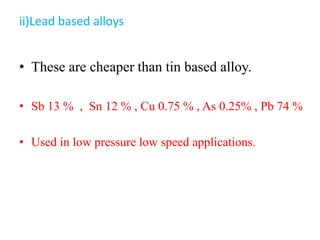 ii)Lead based alloys
• These are cheaper than tin based alloy.
• Sb 13 % , Sn 12 % , Cu 0.75 % , As 0.25% , Pb 74 %
• Used in low pressure low speed applications.
 