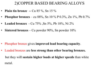 2)COPPER BASED BEARING ALLOYS
• Plain tin bronze -- Cu 85 %, Sn 15 %
• Phosphor bronzes – cu 88%, Sn 10 % P 0.3%, Zn 1%, Pb 0.7%
• Leaded bronzes - Cu 75% ,Sn 5%, Pb 18%, Ni 2%
• Sintered bronzes – Cu powder 90%, Sn powder 10%
• Phosphor bronze gives improved load bearing capacity.
• Leaded bronzes are less strong than other bearing bronzes.
but they will sustain higher loads at higher speeds than white
metal.
 