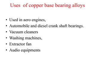 Uses of copper base bearing alloys
• Used in aero engines,
• Automobile and diesel crank shaft bearings.
• Vacuum cleaners
• Washing machines,
• Extractor fan
• Audio equipments
 