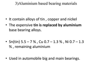 3)Aluminium based bearing materials
• It contain alloys of tin , copper and nickel
• The expensive tin is replaced by aluminium
base bearing alloys.
• Sn(tin) 5.5 – 7 % , Cu 0.7 – 1.3 % , Ni 0.7 – 1.3
% , remaining aluminium
• Used in automobile big and main bearings.
 