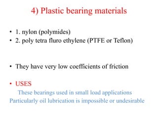 4) Plastic bearing materials
• 1. nylon (polymides)
• 2. poly tetra fluro ethylene (PTFE or Teflon)
• They have very low coefficients of friction
• USES
These bearings used in small load applications
Particularly oil lubrication is impossible or undesirable
 
