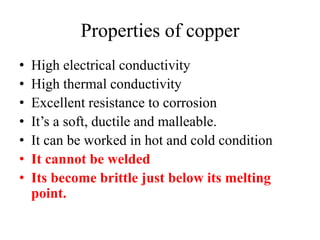 Properties of copper
• High electrical conductivity
• High thermal conductivity
• Excellent resistance to corrosion
• It’s a soft, ductile and malleable.
• It can be worked in hot and cold condition
• It cannot be welded
• Its become brittle just below its melting
point.
 