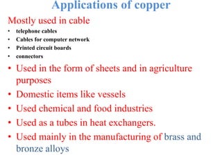 Applications of copper
Mostly used in cable
• telephone cables
• Cables for computer network
• Printed circuit boards
• connectors
• Used in the form of sheets and in agriculture
purposes
• Domestic items like vessels
• Used chemical and food industries
• Used as a tubes in heat exchangers.
• Used mainly in the manufacturing of brass and
bronze alloys
 