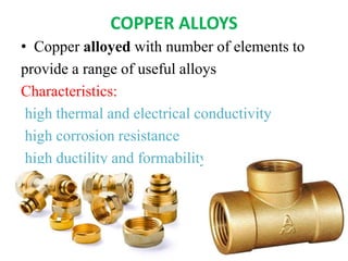 COPPER ALLOYS
• Copper alloyed with number of elements to
provide a range of useful alloys
Characteristics:
high thermal and electrical conductivity
high corrosion resistance
high ductility and formability
 