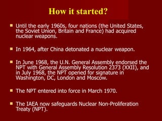 How it started?
 Until the early 1960s, four nations (the United States,
the Soviet Union, Britain and France) had acquired
nuclear weapons.
 In 1964, after China detonated a nuclear weapon.
 In June 1968, the U.N. General Assembly endorsed the
NPT with General Assembly Resolution 2373 (XXII), and
in July 1968, the NPT opened for signature in
Washington, DC, London and Moscow.
 The NPT entered into force in March 1970.
 The IAEA now safeguards Nuclear Non-Proliferation
Treaty (NPT).
 