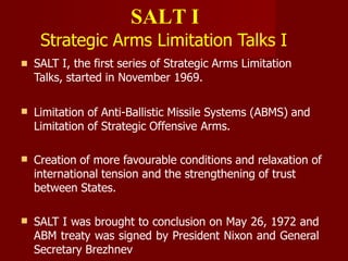 SALT I
Strategic Arms Limitation Talks I
 SALT I, the first series of Strategic Arms Limitation
Talks, started in November 1969.
 Limitation of Anti-Ballistic Missile Systems (ABMS) and
Limitation of Strategic Offensive Arms.
 Creation of more favourable conditions and relaxation of
international tension and the strengthening of trust
between States.
 SALT I was brought to conclusion on May 26, 1972 and
ABM treaty was signed by President Nixon and General
Secretary Brezhnev
 