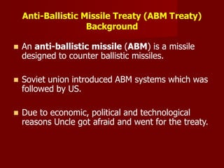 Anti-Ballistic Missile Treaty (ABM Treaty)
Background
 An anti-ballistic missile (ABM) is a missile
designed to counter ballistic missiles.
 Soviet union introduced ABM systems which was
followed by US.
 Due to economic, political and technological
reasons Uncle got afraid and went for the treaty.
 